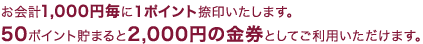 お会計1,000円毎に1ポイント捺印いたします。50ポイント貯まると2,000円の金券としてご利用いただけます。