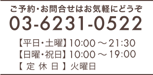 ご予約・お問合せはお気軽ににどうぞ 03‐6231‐0522　【平日・土曜】10：30～21：30　【日曜・祝日】10：30～20：00　【定休日】火曜日