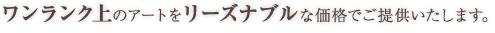 ワンランク上のアートをリーズナブルな価格でご提供いたします。