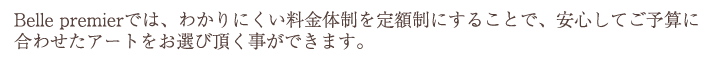 Belle premierでは、わかりにくい料金体制を定額制にすることで、安心してご予算に合わせたアートをお選び頂く事ができます。